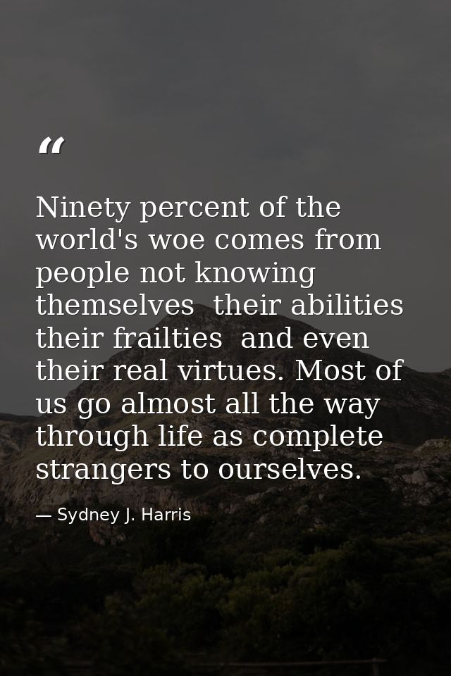 Ninety percent of the world's woe comes from people not knowing themselves  their abilities  their frailties  and even t — Sydney J. Harris