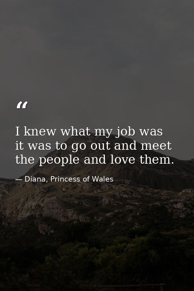 I knew what my job was  it was to go out and meet the people and love them. — Diana, Princess of Wales