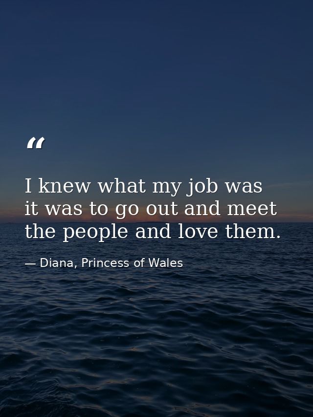 I knew what my job was  it was to go out and meet the people and love them. — Diana, Princess of Wales