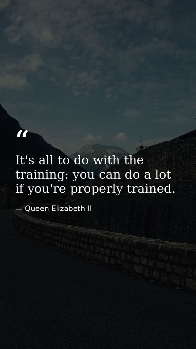 It's all to do with the training: you can do a lot if you're properly trained. — Queen Elizabeth II