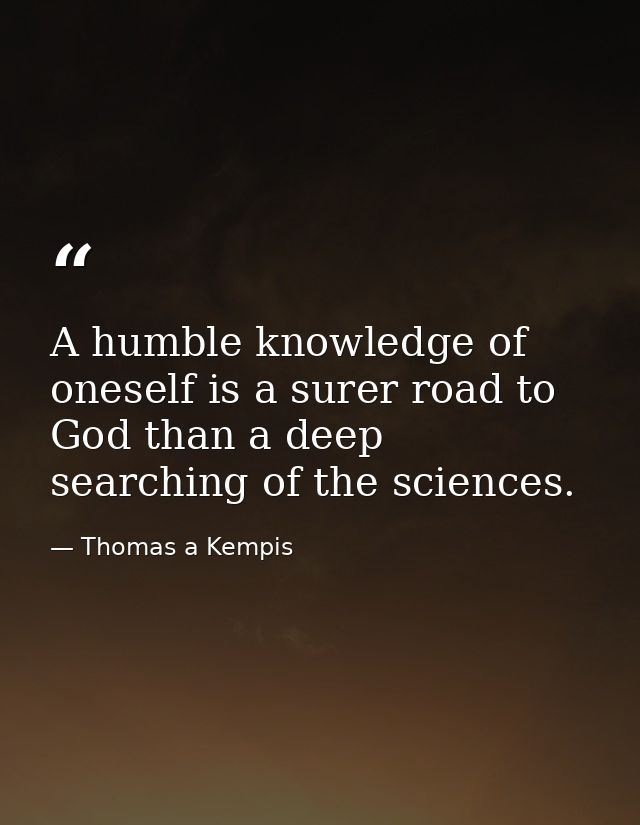 A humble knowledge of oneself is a surer road to God than a deep searching of the sciences. — Thomas a Kempis