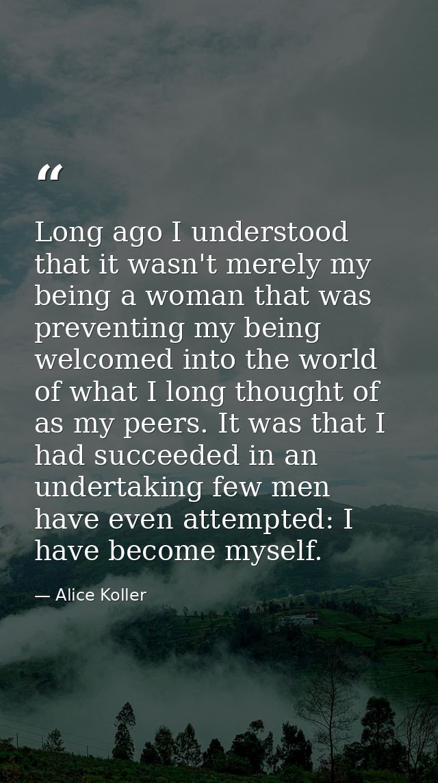 Long ago I understood that it wasn't merely my being a woman that was preventing my being welcomed into the world of wha — Alice Koller