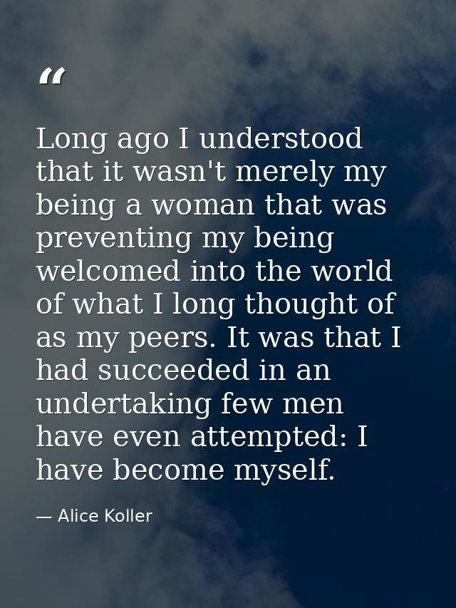 Long ago I understood that it wasn't merely my being a woman that was preventing my being welcomed into the world of wha — Alice Koller
