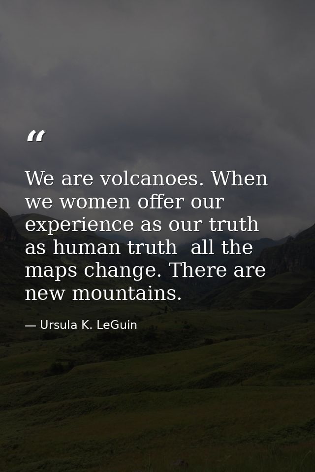 We are volcanoes. When we women offer our experience as our truth  as human truth  all the maps change. There are new mo — Ursula K. LeGuin
