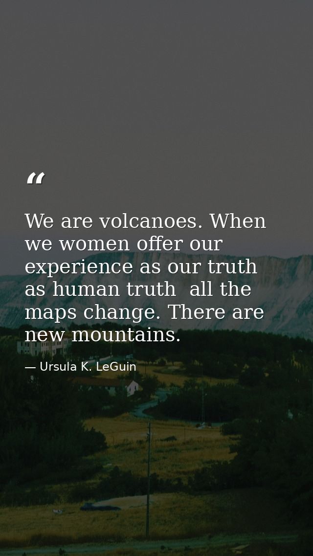 We are volcanoes. When we women offer our experience as our truth  as human truth  all the maps change. There are new mo — Ursula K. LeGuin