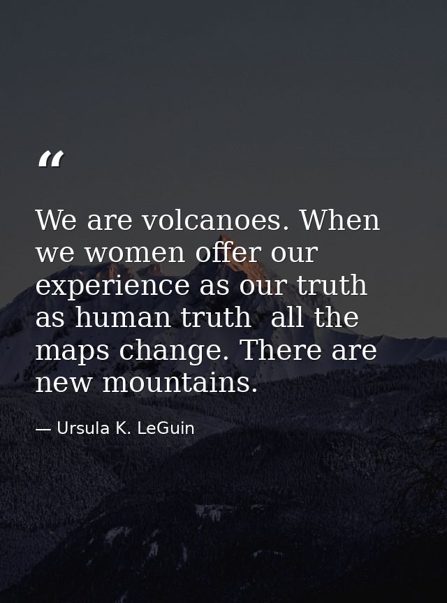 We are volcanoes. When we women offer our experience as our truth  as human truth  all the maps change. There are new mo — Ursula K. LeGuin