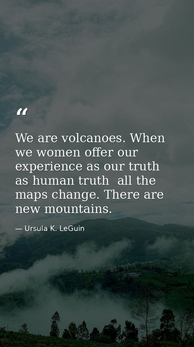 We are volcanoes. When we women offer our experience as our truth  as human truth  all the maps change. There are new mo — Ursula K. LeGuin