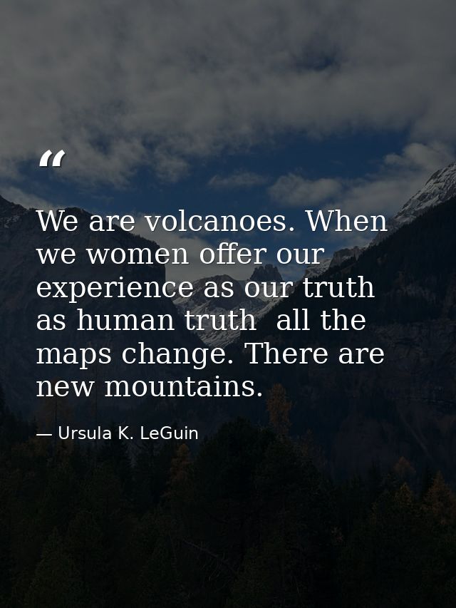 We are volcanoes. When we women offer our experience as our truth  as human truth  all the maps change. There are new mo — Ursula K. LeGuin