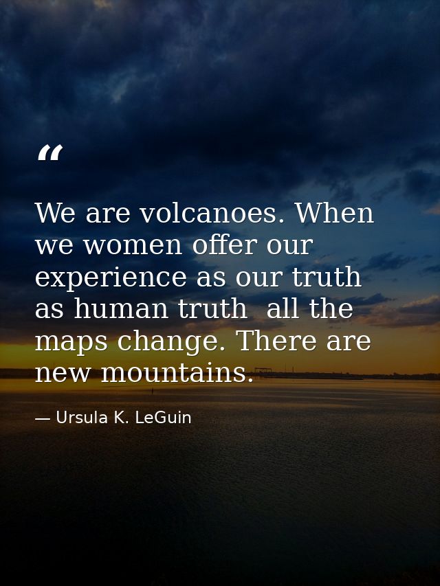 We are volcanoes. When we women offer our experience as our truth  as human truth  all the maps change. There are new mo — Ursula K. LeGuin