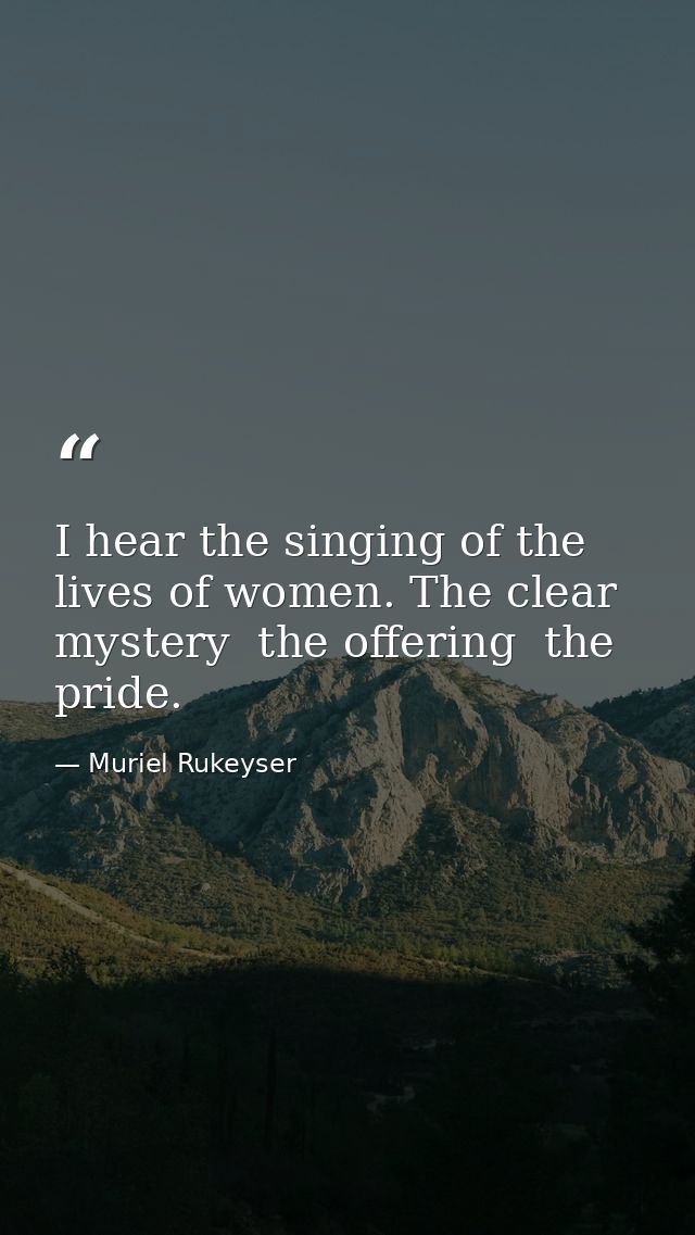I hear the singing of the lives of women. The clear mystery  the offering  the pride. — Muriel Rukeyser