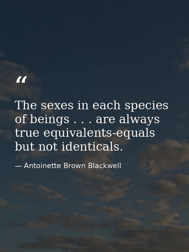 The sexes in each species of beings . . . are always true equivalents-equals but not identicals. — Antoinette Brown Blackwell