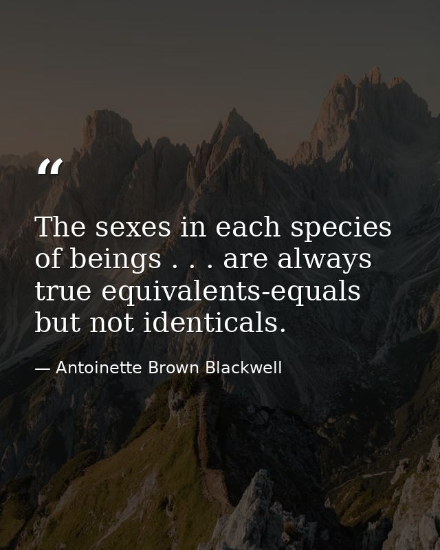 The sexes in each species of beings . . . are always true equivalents-equals but not identicals. — Antoinette Brown Blackwell