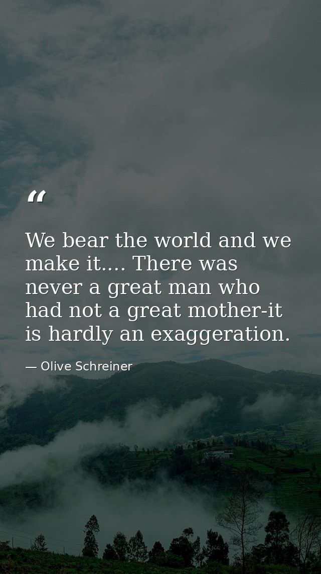 We bear the world and we make it.... There was never a great man who had not a great mother-it is hardly an exaggeration — Olive Schreiner