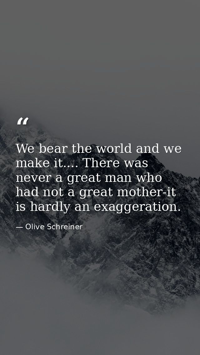 We bear the world and we make it.... There was never a great man who had not a great mother-it is hardly an exaggeration — Olive Schreiner