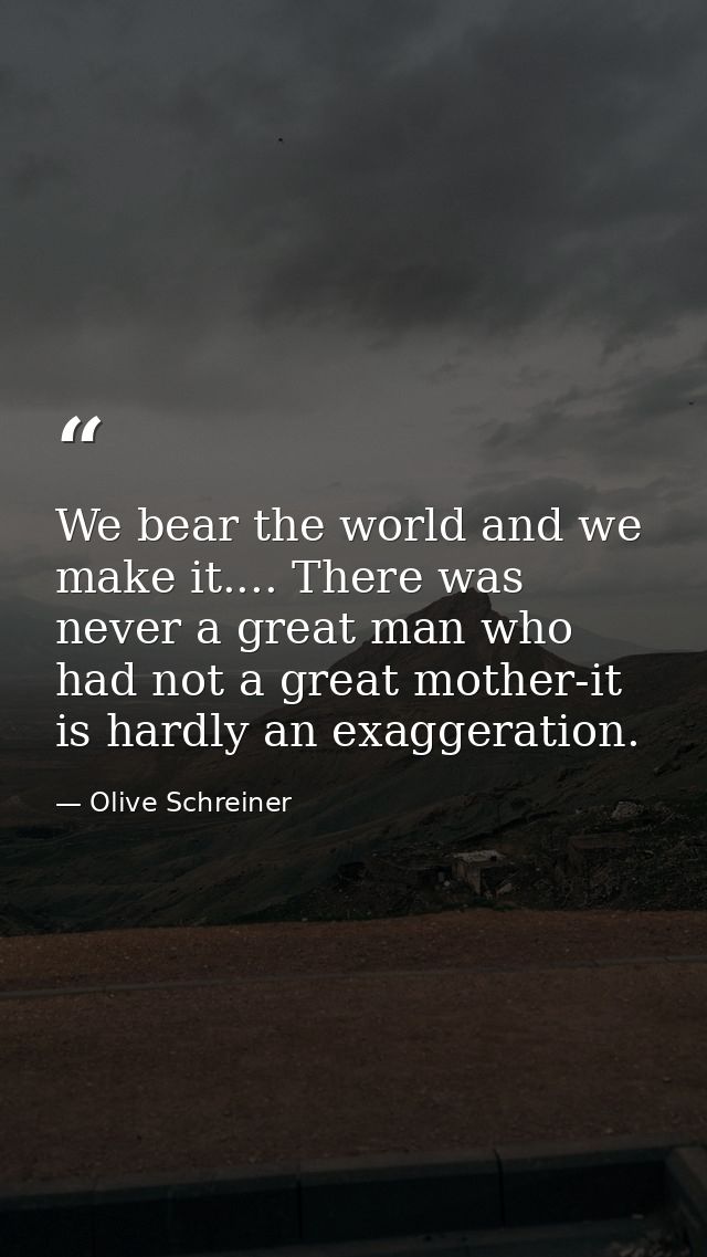 We bear the world and we make it.... There was never a great man who had not a great mother-it is hardly an exaggeration — Olive Schreiner