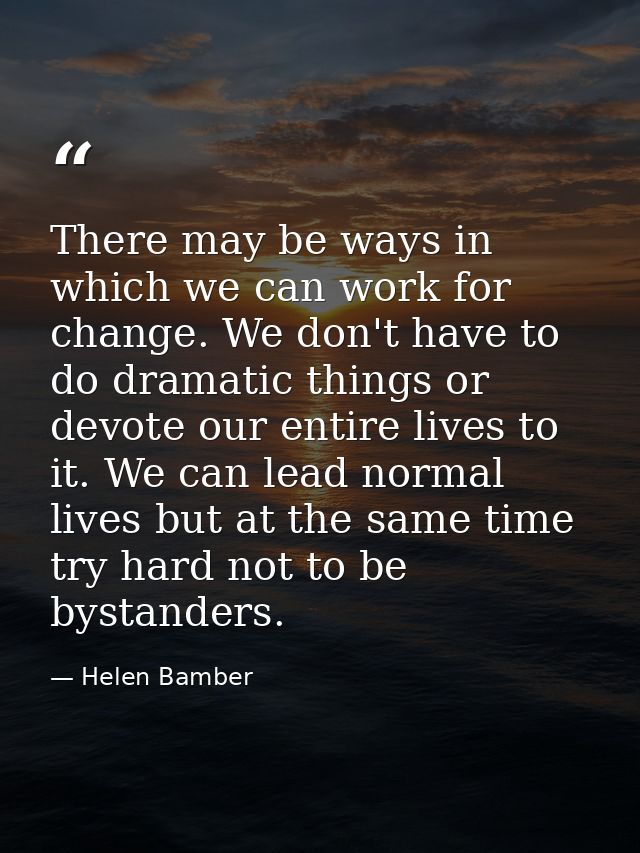 There may be ways in which we can work for change. We don't have to do dramatic things or devote our entire lives to it. — Helen Bamber
