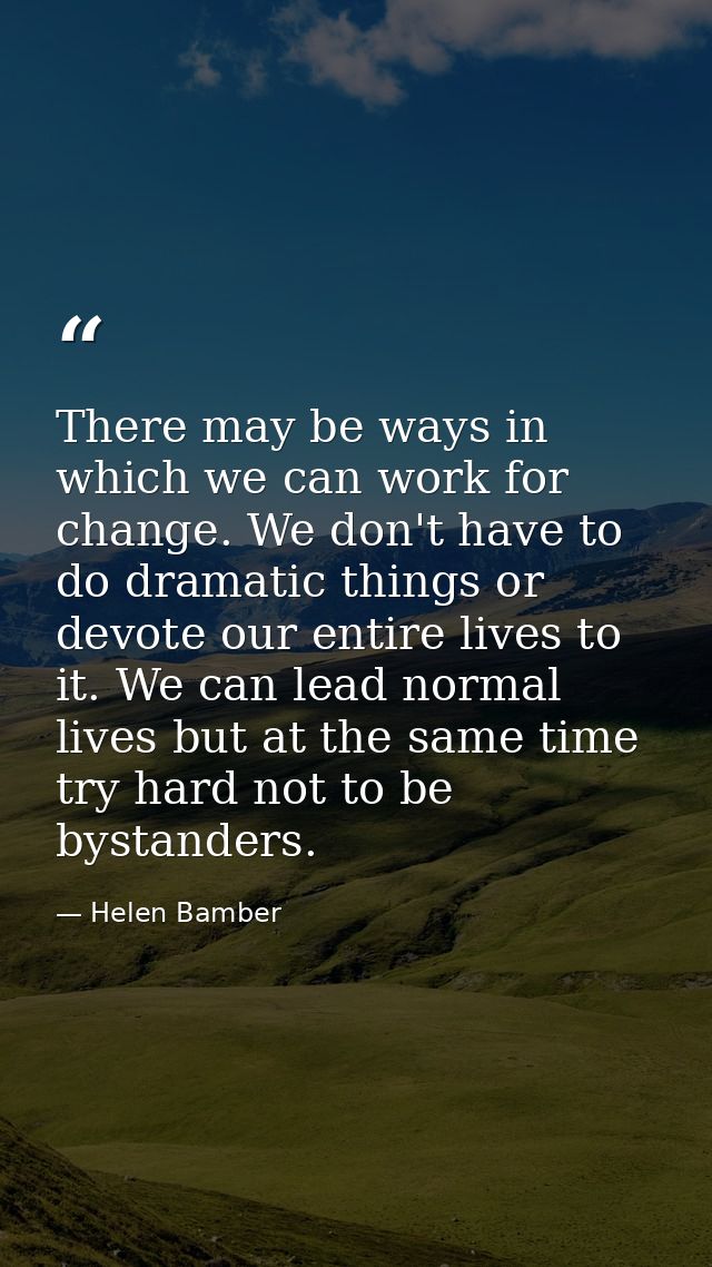 There may be ways in which we can work for change. We don't have to do dramatic things or devote our entire lives to it. — Helen Bamber