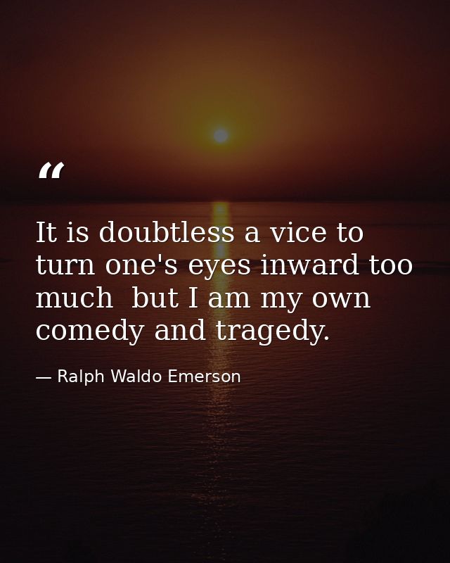 It is doubtless a vice to turn one's eyes inward too much  but I am my own comedy and tragedy. — Ralph Waldo Emerson