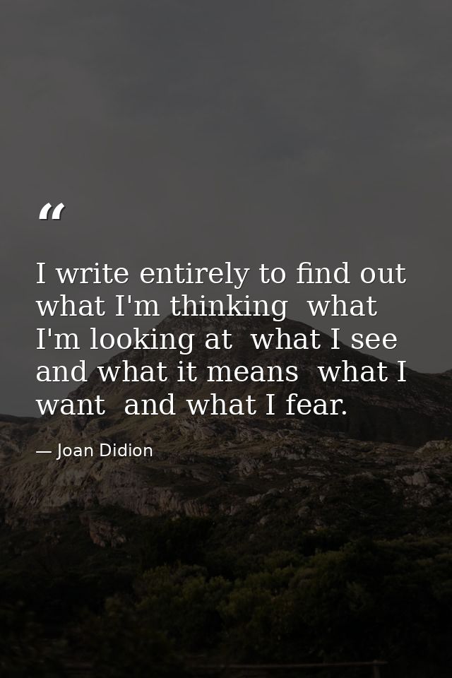 I write entirely to find out what I'm thinking  what I'm looking at  what I see and what it means  what I want  and what — Joan Didion