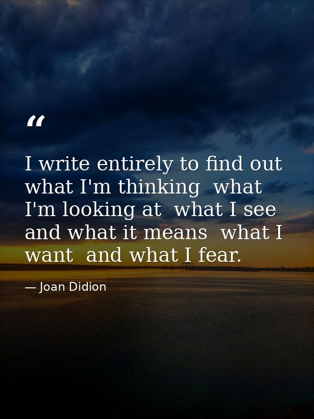 I write entirely to find out what I'm thinking  what I'm looking at  what I see and what it means  what I want  and what — Joan Didion