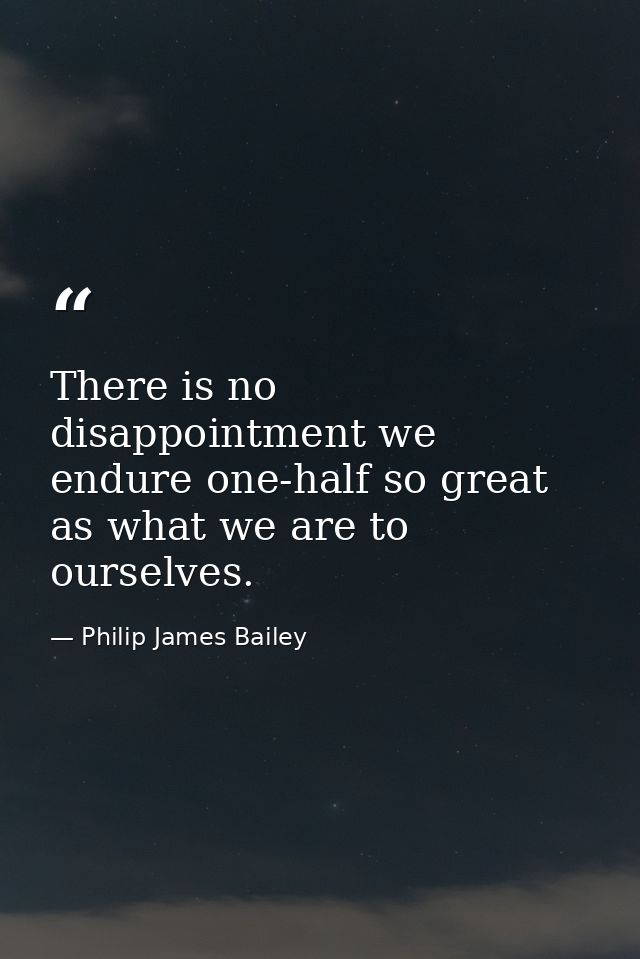 There is no disappointment we endure one-half so great as what we are to ourselves. — Philip James Bailey