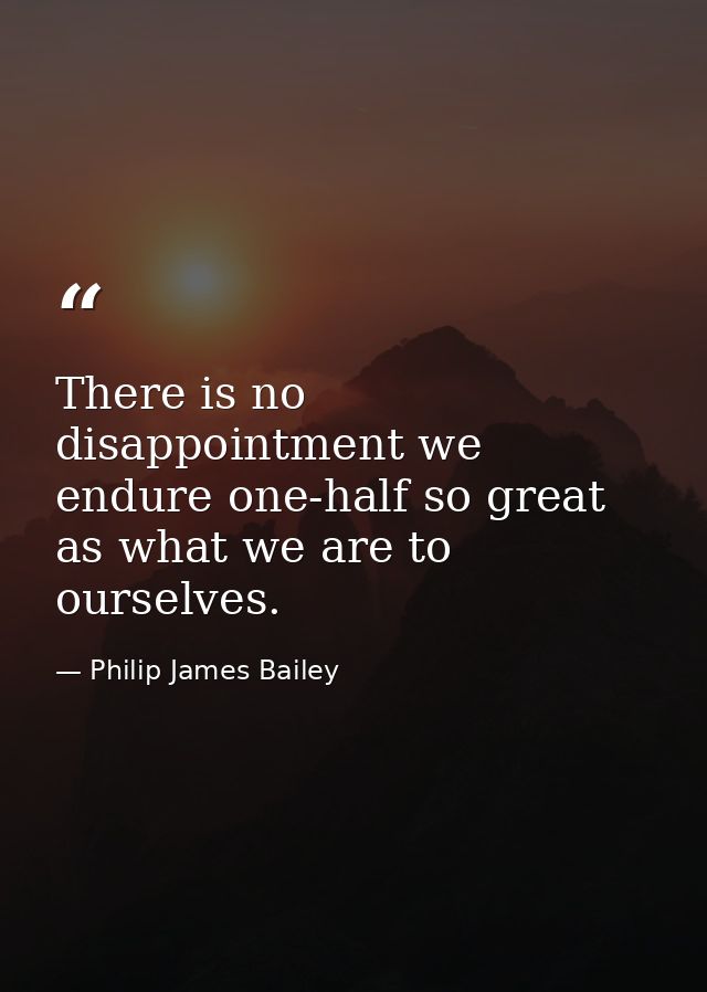 There is no disappointment we endure one-half so great as what we are to ourselves. — Philip James Bailey