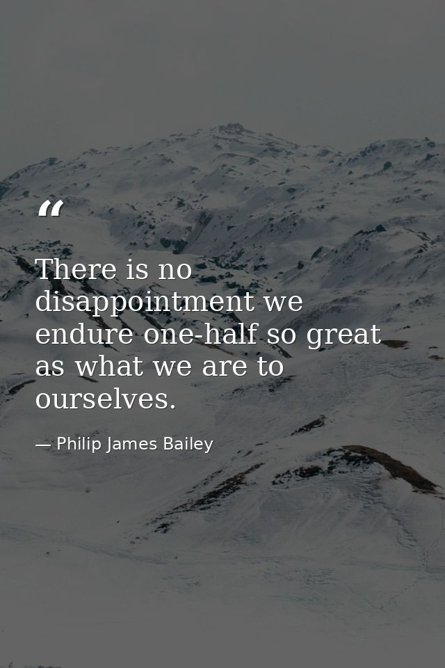 There is no disappointment we endure one-half so great as what we are to ourselves. — Philip James Bailey
