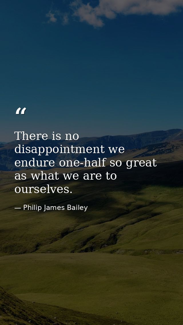 There is no disappointment we endure one-half so great as what we are to ourselves. — Philip James Bailey