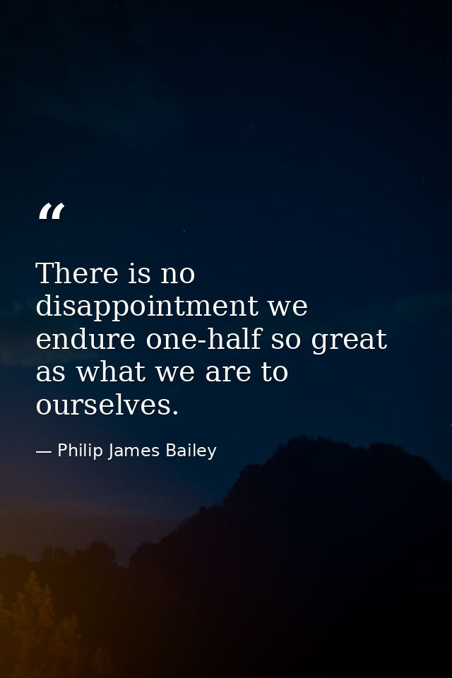 There is no disappointment we endure one-half so great as what we are to ourselves. — Philip James Bailey