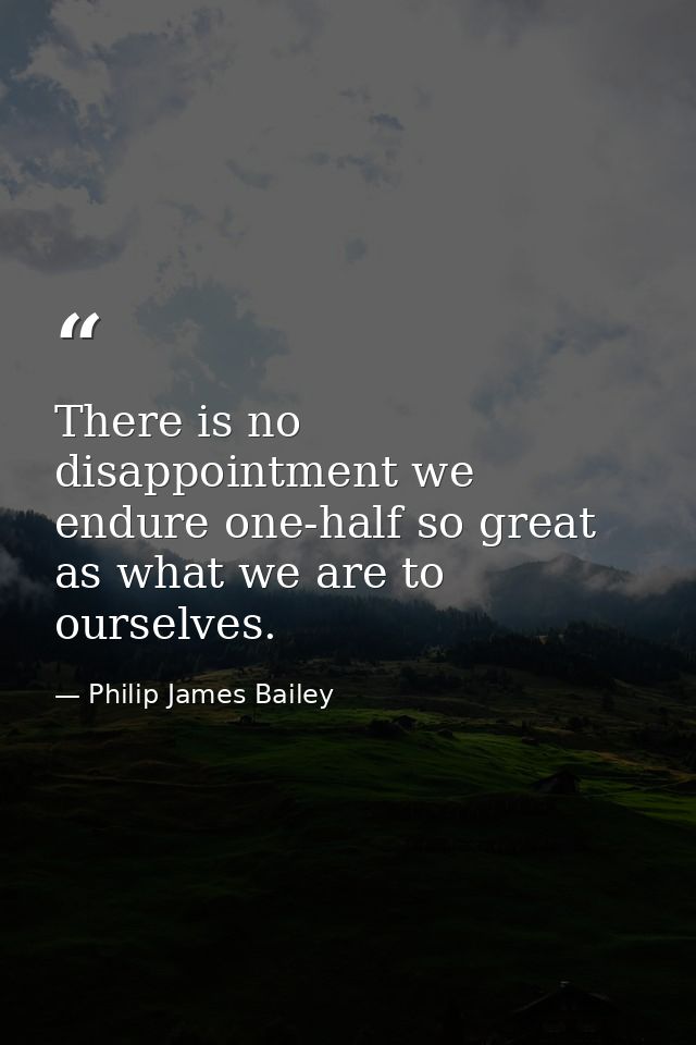 There is no disappointment we endure one-half so great as what we are to ourselves. — Philip James Bailey