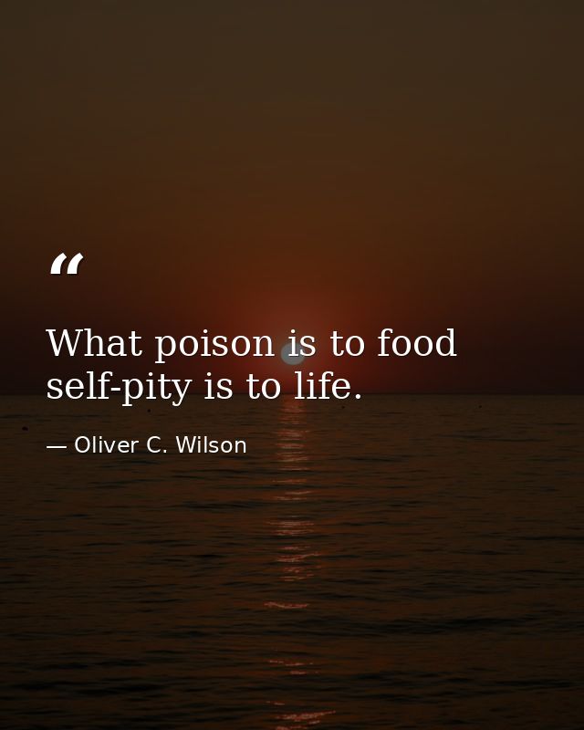 What poison is to food  self-pity is to life. — Oliver C. Wilson