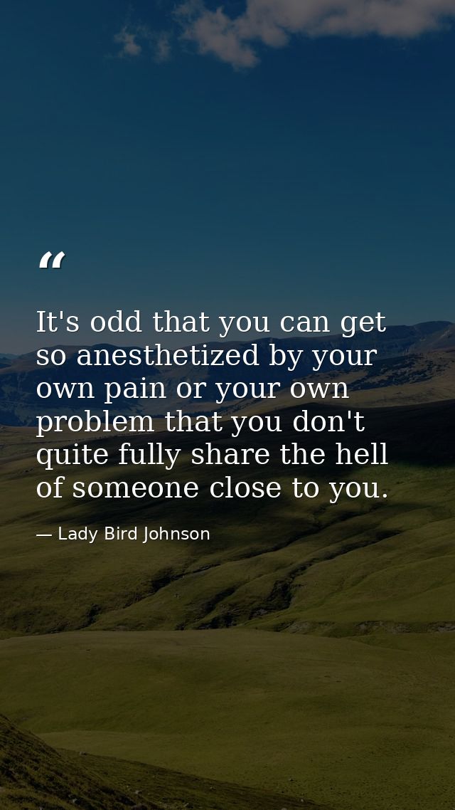 It's odd that you can get so anesthetized by your own pain or your own problem that you don't quite fully share the hell — Lady Bird Johnson