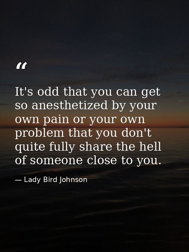 It's odd that you can get so anesthetized by your own pain or your own problem that you don't quite fully share the hell — Lady Bird Johnson
