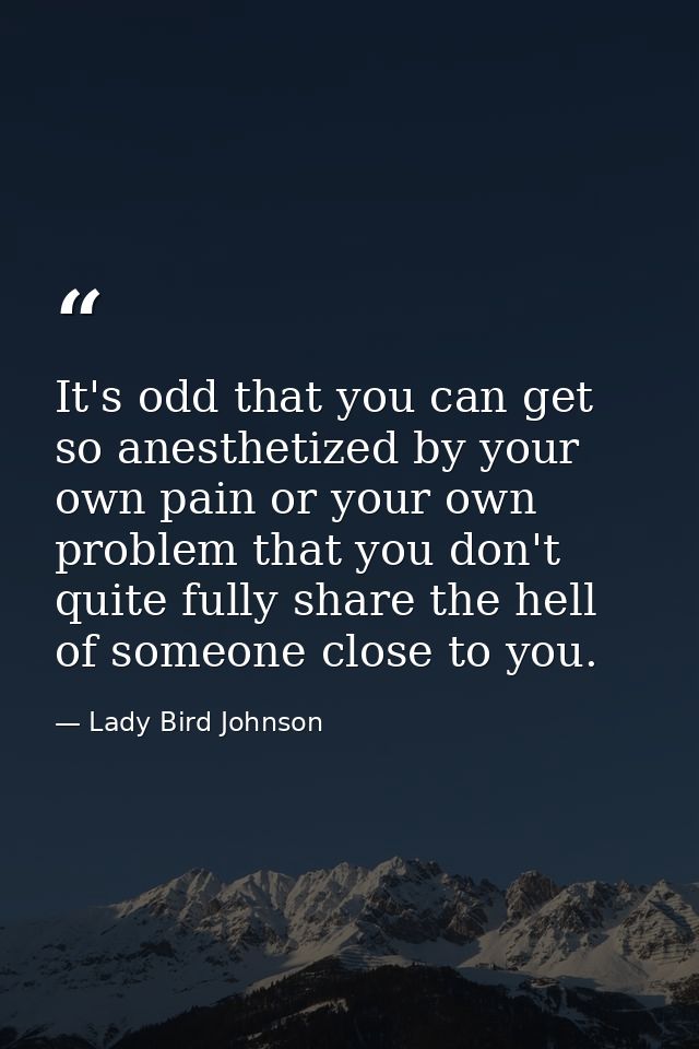 It's odd that you can get so anesthetized by your own pain or your own problem that you don't quite fully share the hell — Lady Bird Johnson