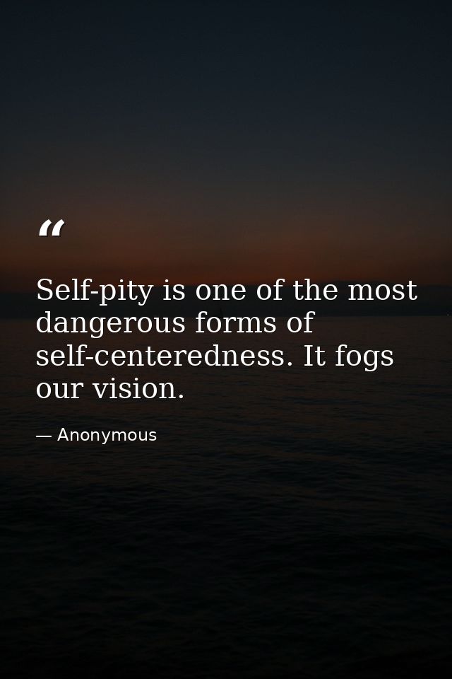 Self-pity is one of the most dangerous forms of self-centeredness. It fogs our vision. — Anonymous
