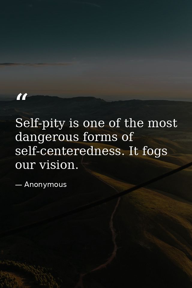Self-pity is one of the most dangerous forms of self-centeredness. It fogs our vision. — Anonymous