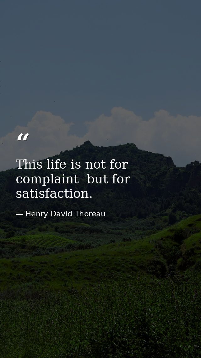 This life is not for complaint  but for satisfaction. — Henry David Thoreau
