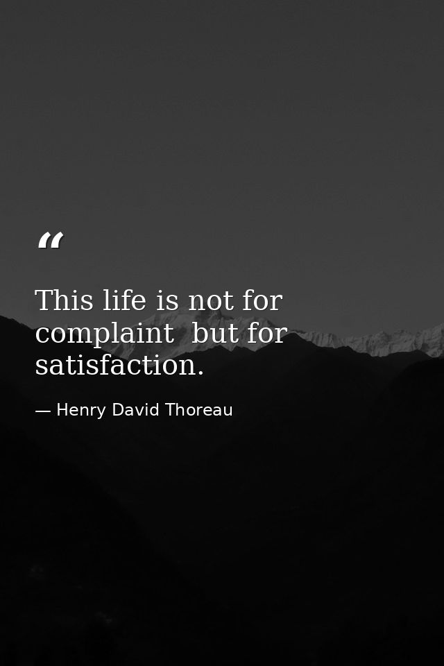 This life is not for complaint  but for satisfaction. — Henry David Thoreau