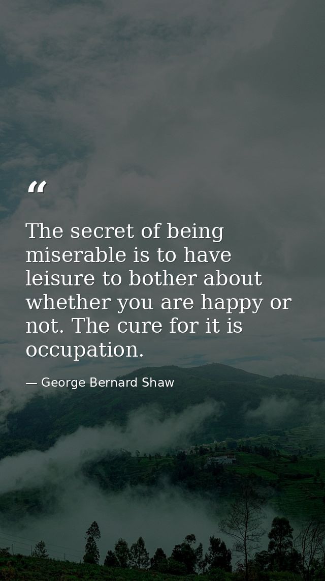 The secret of being miserable is to have leisure to bother about whether you are happy or not. The cure for it is occupa — George Bernard Shaw