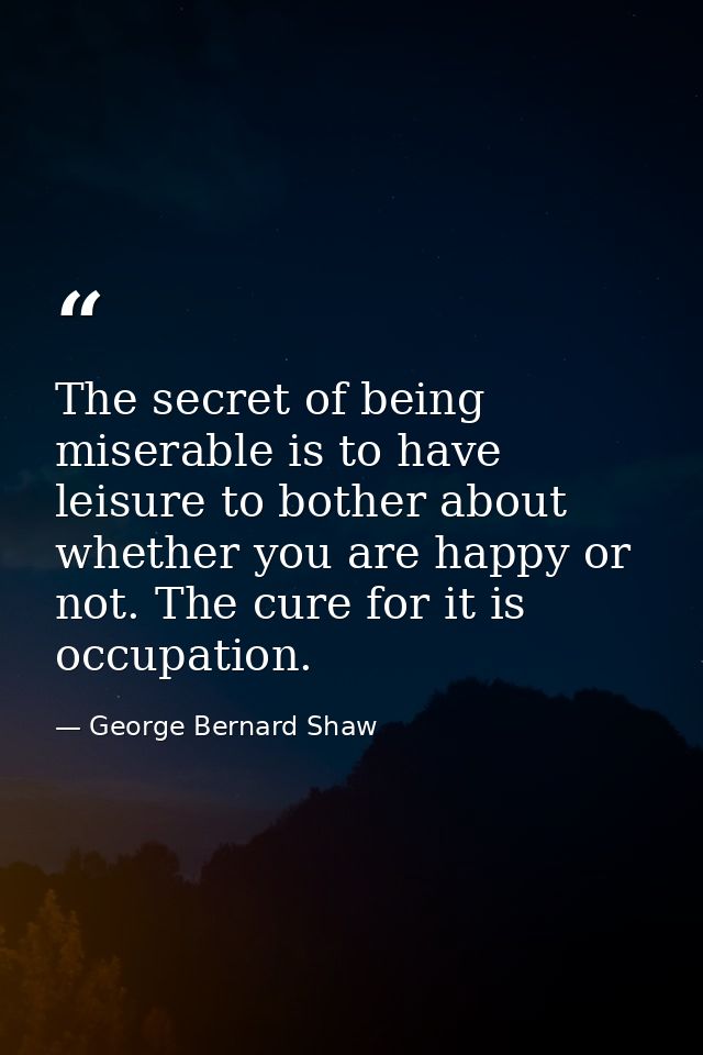 The secret of being miserable is to have leisure to bother about whether you are happy or not. The cure for it is occupa — George Bernard Shaw