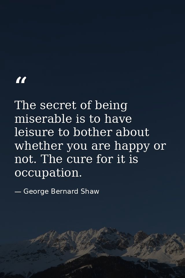 The secret of being miserable is to have leisure to bother about whether you are happy or not. The cure for it is occupa — George Bernard Shaw