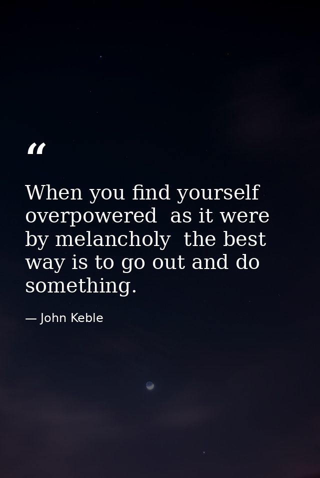 When you find yourself overpowered  as it were  by melancholy  the best way is to go out and do something. — John Keble