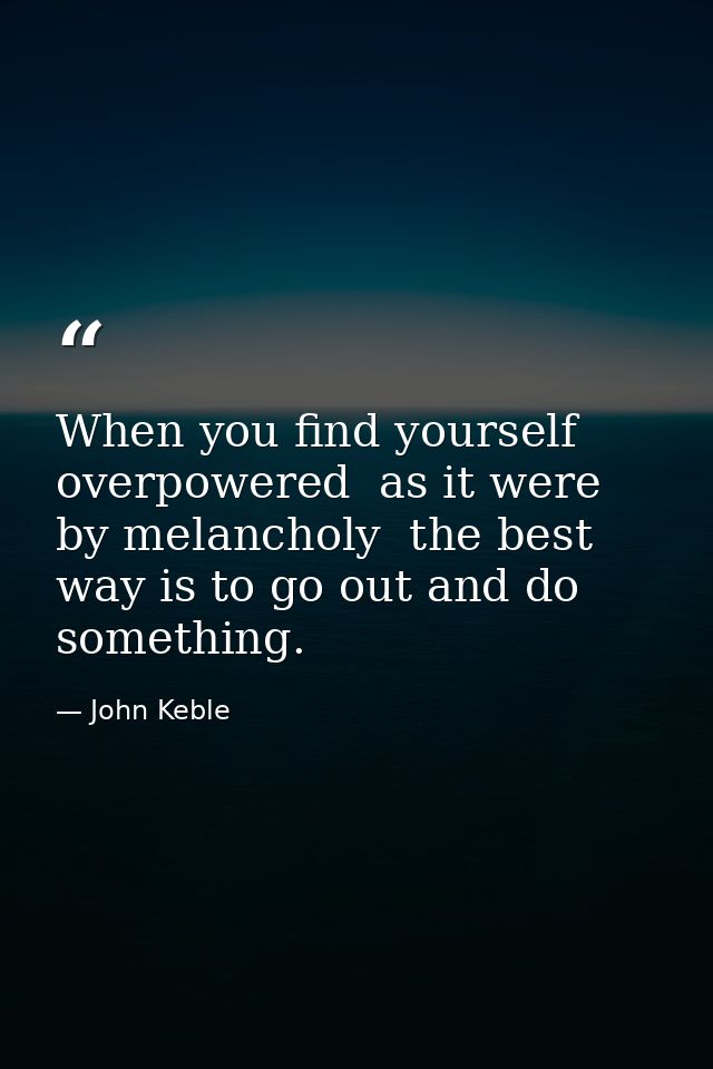 When you find yourself overpowered  as it were  by melancholy  the best way is to go out and do something. — John Keble