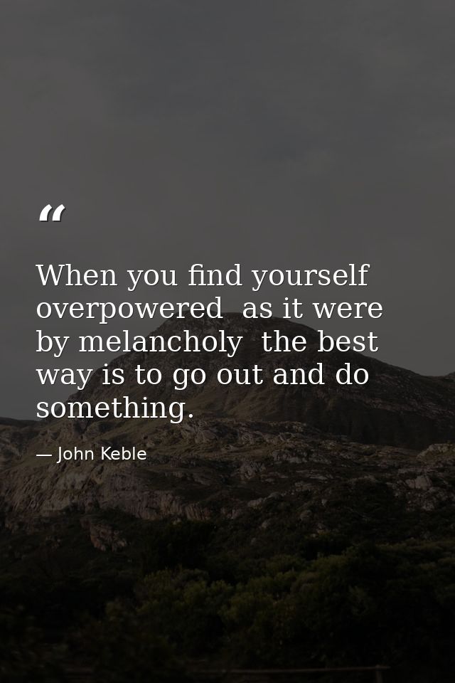 When you find yourself overpowered  as it were  by melancholy  the best way is to go out and do something. — John Keble