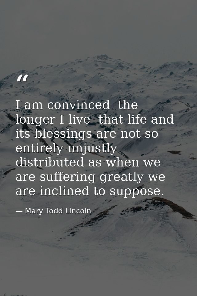 I am convinced  the longer I live  that life and its blessings are not so entirely unjustly distributed as when we are s — Mary Todd Lincoln