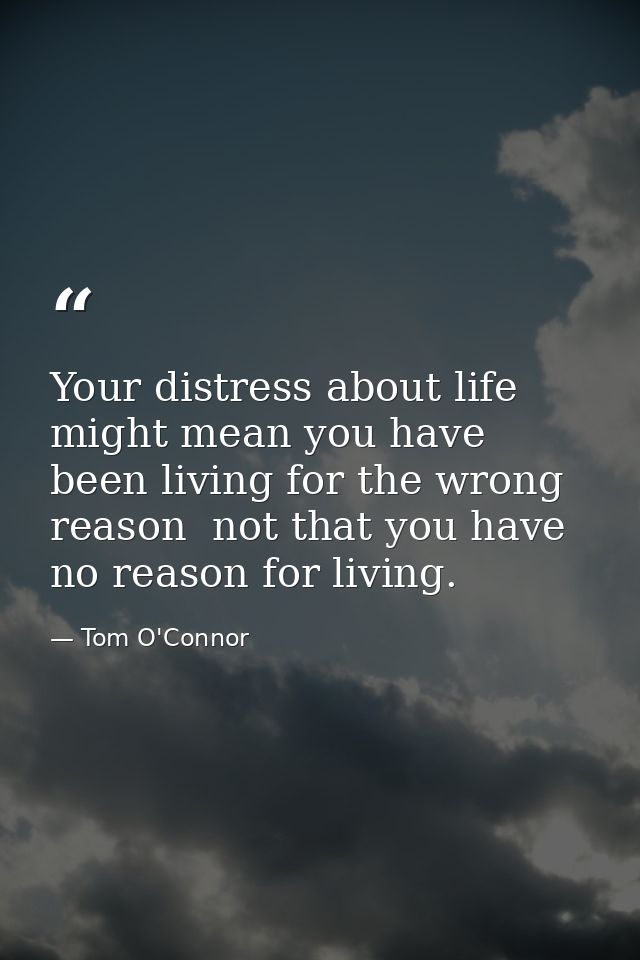 Your distress about life might mean you have been living for the wrong reason  not that you have no reason for living. — Tom O'Connor