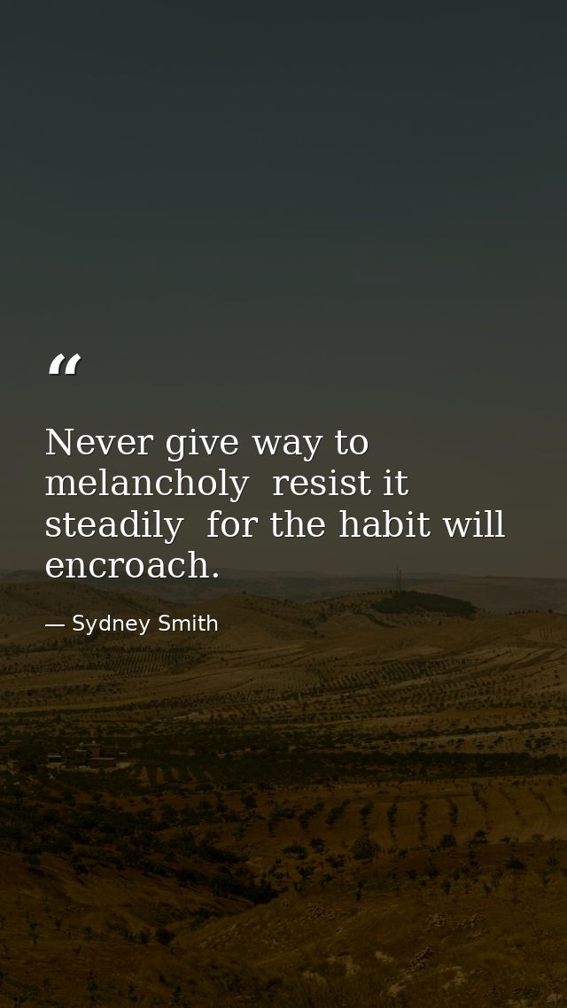 Never give way to melancholy  resist it steadily  for the habit will encroach. — Sydney Smith