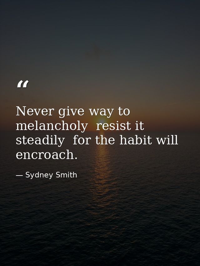 Never give way to melancholy  resist it steadily  for the habit will encroach. — Sydney Smith