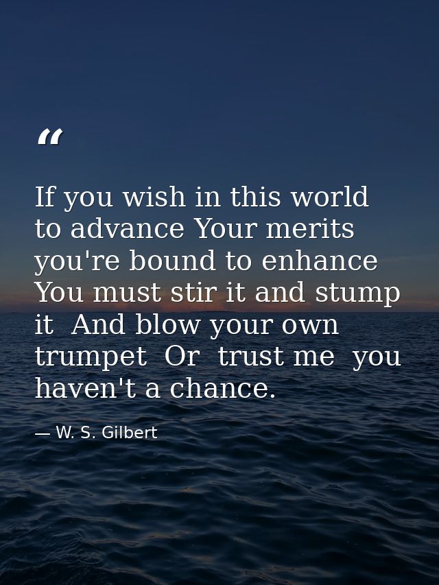 If you wish in this world to advance Your merits you're bound to enhance  You must stir it and stump it  And blow your o — W. S. Gilbert