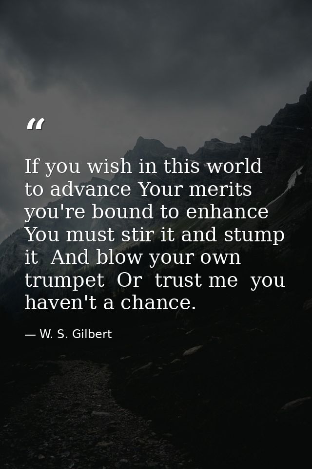If you wish in this world to advance Your merits you're bound to enhance  You must stir it and stump it  And blow your o — W. S. Gilbert